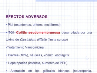 EFECTOS ADVERSOS
• Piel (exantemas, eritema multiforme).
• TGI Colitis seudomembranosa desarrollada por una
toxina de Clostridium difficile (limita su uso)
•Tratamiento Vancomicina.
• Diarrea (10%), náuseas, vómito, esofagitis.
• Hepatopatías (ictericia, aumento de PFH).
• Alteración en los glóbulos blancos (neutropenia,
 