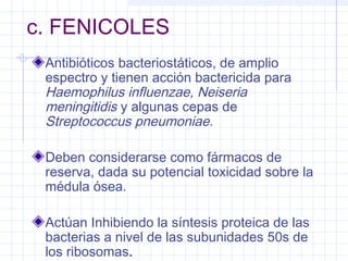 c. FENICOLES
Antibióticos bacteriostáticos, de amplio
espectro y tienen acción bactericida para
Haemophilus influenzae, Neiseria
meningitidis y algunas cepas de
Streptococcus pneumoniae.
Deben considerarse como fármacos de
reserva, dada su potencial toxicidad sobre la
médula ósea.
Actúan Inhibiendo la síntesis proteica de las
bacterias a nivel de las subunidades 50s de
los ribosomas.
 