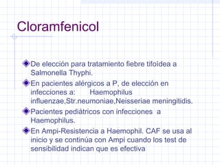 Cloramfenicol
De elección para tratamiento fiebre tifoídea a
Salmonella Thyphi.
En pacientes alérgicos a P, de elección en
infecciones a: Haemophilus
influenzae,Str.neumoniae,Neisseriae meningitidis.
Pacientes pediátricos con infecciones a
Haemophilus.
En Ampi-Resistencia a Haemophil. CAF se usa al
inicio y se continúa con Ampi cuando los test de
sensibilidad indican que es efectiva
 