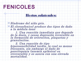 FENICOLES
Efectos colaterales:
Síndrome del niño gris.
El cloranfenicol produce dos tipos de daño
a la médula ósea:
1. Una reacción inmediata que depende
de la dosis, y causa depresión reversible en
la formación de eritrocitos, plaquetas y
granulocitos.
2. Una reacción de tipo
hipersensibilidad tardía, la cual es menos
frecuente, sin embargo el daño de
pancitopenia (anemia aplásica) es
irreversible y se asocia con una elevada
mortalidad.
 