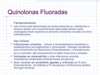 Quinolonas Fluoradas
Farmacodinamia
 Uso Clínico está determinado por buena absorción g.i.,distribución a
diversos tejidos con concentraciones adecuadas,tiempo medio
prolongado,amplio espectro,no presenta resistencia cruzada con otros
antiinfecciosos.
Uso Clínico
 Infecciones urinarias: incluso a microorganismos resistentes a
betalactámicos,aminoglicósidos y cotrimoxazol. Resultan excelentes
para el tratmiento de infecciones a Enterobacterias y Pseudomonas
por su actividad, alta concentración en tejido renal,orina y próstata.
 Indicadas en pielonefritis y otras infecciones urinarias
hospitalarias complicadas (Pseudomonas aeruginosa).
 Buen resultado en prostatitis agudas y crónicas por E.coli y
Enterobacterias , las debidas a Ps.aeruginosa o Enterococos pueden
dar lugar recidivas.
 