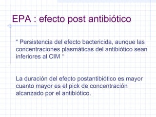 EPA : efecto post antibiótico
“ Persistencia del efecto bactericida, aunque las
concentraciones plasmáticas del antibiótico sean
inferiores al CIM “
La duración del efecto postantibiótico es mayor
cuanto mayor es el pick de concentración
alcanzado por el antibiótico.
 