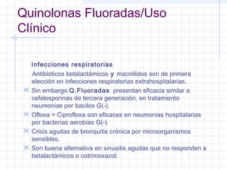 Quinolonas Fluoradas/Uso
Clínico
Infecciones respiratorias
Antibioticos betalactámicos y macrólidos son de primera
elección en infecciones respiratorias extrahospitalarias.
 Sin embargo Q.Fluoradas presentan eficacia similar a
cefalosporinas de tercera generación, en tratamiento
neumonias por bacilos G(-).
 Ofloxa > Ciprofloxa son eficaces en neumonias hospitalarias
por bacterias aerobias G(-).
 Crisis agudas de bronquitis crónica por microorganismos
sensibles.
 Son buena alternativa en sinusitis agudas que no responden a
betalactámicos o cotrimoxazol.
 