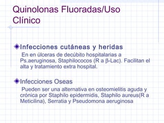 Quinolonas Fluoradas/Uso
Clínico
Infecciones cutáneas y heridas
En en úlceras de decúbito hospitalarias a
Ps.aeruginosa, Staphilococos (R a β-Lac). Facilitan el
alta y tratamiento extra hospital.
Infecciones Oseas
Pueden ser una alternativa en osteomielitis aguda y
crónica por Staphilo epidermidis, Staphilo aureus(R a
Meticilina), Serratia y Pseudomona aeruginosa
 