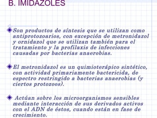 B. IMIDAZOLES
Son productos de síntesis que se utilizan como
antiprotozoarios, con excepción de metronidazol
y ornidazol que se utilizan también para el
tratamiento y la profilaxis de infecciones
causadas por bacterias anaerobias.
El metronidazol es un quimioterápico sintético,
con actividad primariamente bactericida, de
espectro restringido a bacterias anaerobias (y
ciertos protozoos).
 Actúan sobre los microorganismos sensibles
mediante interacción de sus derivados activos
con el ADN de éstos, cuando están en fase de
crecimiento.
 