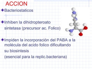 ACCION
Bacteriostaticos
Inhiben la dihidropteroato
sintetasa (precursor ac. Folico)
Impiden la incorporación del PABA a la
molécula del acido folico dificultando
su biosintesis
(esencial para la replic.bacteriana)
 