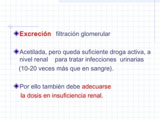 Excreción: filtración glomerular
Acetilada, pero queda suficiente droga activa, a
nivel renal para tratar infecciones urinarias
(10-20 veces más que en sangre).
Por ello también debe adecuarse
la dosis en insuficiencia renal.
 