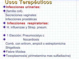 Usos TerapéuticosUsos Terapéuticos
Infecciones urinarias:
(familia coli).
Secreciones vaginales
Infecciones prostáticas
Infecciones respiratorias:
H. influenzae y Strep. pneum.
1 Elección: Pneumocistys c
Nocardiosis
Comb. con eritrom, ampicil o estreptomicina
Shigellosis
Fiebre tifoidea
Toxoplasmosis( pirimetamina mas sulfadiazina)
 