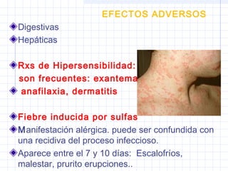 EFECTOS ADVERSOS
Digestivas
Hepáticas
Rxs de Hipersensibilidad:
son frecuentes: exantema,
anafilaxia, dermatitis
Fiebre inducida por sulfas
Manifestación alérgica. puede ser confundida con
una recidiva del proceso infeccioso.
Aparece entre el 7 y 10 días: Escalofríos,
malestar, prurito erupciones..
 