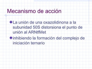 Mecanismo de acción
La unión de una oxazolidinona a la
subunidad 50S distorsiona el punto de
unión al ARNtfMet
inhibiendo la formación del complejo de
iniciación ternario
 