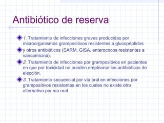 Antibiótico de reserva
1. Tratamiento de infecciones graves producidas por
microorganismos grampositivos resistentes a glucopéptidos
y otros antibióticos (SARM, GISA, enterococos resistentes a
vancomicina).
2. Tratamiento de infecciones por grampositivos en pacientes
en que por toxicidad no pueden emplearse los antibióticos de
elección.
3. Tratamiento secuencial por vía oral en infecciones por
grampositivos resistentes en los cuales no existe otra
alternativa por vía oral
 