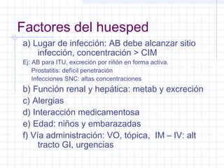 Factores del huesped
a) Lugar de infección: AB debe alcanzar sitio
infección, concentración > CIM
Ej: AB para ITU, excreción por riñón en forma activa.
Prostatitis: defícil penetración
Infecciones SNC: altas concentraciones
b) Función renal y hepática: metab y excreción
c) Alergias
d) Interacción medicamentosa
e) Edad: niños y embarazadas
f) Vía administración: VO, tópica, IM – IV: alt
tracto GI, urgencias
 