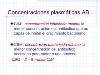 Concentraciones plasmáticas AB
CIM: concentración inhibitoria mínima la
menor concentración del antibiótico que es
capaz de inhibir el crecimiento bacteriano
CBM: concetración bactericida mínima la
menor concentración del antibiótico
necesaria para matar a una bacteria
CBM = 2 – 8 veces CIM
 