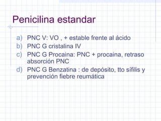 Penicilina estandar
a) PNC V: VO , + estable frente al ácido
b) PNC G cristalina IV
c) PNC G Procaina: PNC + procaina, retraso
absorción PNC
d) PNC G Benzatina : de depósito, tto sífilis y
prevención fiebre reumática
 