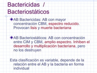 Bactericidas /
Bacteriostáticos
AB Bactericidas: AB con mayor
concentración CBM, espectro reducido.
Provocan lisis y muerte bacteriana
AB Bacteriostáticos: AB con concentración
entre CIM y CBM, amplio espectro. Inhiben el
desarrollo y multiplicación bacteriana, pero
no los destruyen
Esta clasificación es variable, depende de la
relación entre el AB y la bacteria en forma
individual
 