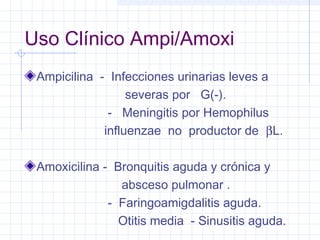 Uso Clínico Ampi/Amoxi
Ampicilina - Infecciones urinarias leves a
severas por G(-).
- Meningitis por Hemophilus
influenzae no productor de βL.
Amoxicilina - Bronquitis aguda y crónica y
absceso pulmonar .
- Faringoamigdalitis aguda.
Otitis media - Sinusitis aguda.
 