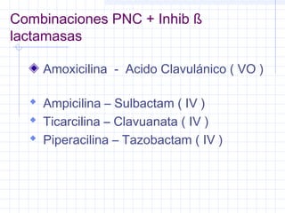 Combinaciones PNC + Inhib ß
lactamasas
Amoxicilina - Acido Clavulánico ( VO )
 Ampicilina – Sulbactam ( IV )
 Ticarcilina – Clavuanata ( IV )
 Piperacilina – Tazobactam ( IV )
 