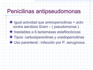 Penicilinas antipseudomonas
Igual actividad que aminopenicilinas + activ
contra aerobios Gram – ( pseudomonas )
Inestables a ß lactamasas estafilocócicas
Tipos: carboxipenicilinas y ureidopenicilinas
Uso parenteral : infección por P. aeruginosa
 