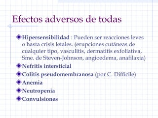 Efectos adversos de todas
Hipersensibilidad : Pueden ser reacciones leves
o hasta crisis letales. (erupciones cutáneas de
cualquier tipo, vasculitis, dermatitis exfoliativa,
Sme. de Steven-Johnson, angioedema, anafilaxia)
Nefritis intersticial
Colitis pseudomembranosa (por C. Difficile)
Anemia
Neutropenia
Convulsiones
 