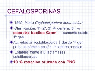 CEFALOSPORINAS
1945: Moho Cephalosporium aeremonium
Clasificación: 1ª, 2ª, 3ª, 4
a
generación →
espectro bacilos Gram - , aumenta desde
1ª gen
Actividad antiestafilocócica ↓ desde 1ª gen,
pero sin pérdida acción antiestreptocócica
Estables frente a ß lactamasas
estafilocócicas
10 % reacción cruzada con PNC
 