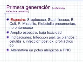 Primera generación ( cefadroxilo,
cefazolina, cefradina )
Espectro: Sreptococo, Staphilococo, E.
Coli, P. Mirabilis, Klebsiella pneumoniae,
no enterococo
Amplio espectro, baja toxicidad
Indicaciones: Infección piel, tej blandos (
celulitis ), infección post qx, profiláctico
op
Alternativa en pctes alérgicos a PNC
 