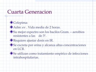 Cuarta Generacion
Cefepima:
Adm: ev . Vida media de 2 horas.
Su mejor espectro son los bacilos Gram. – aerobios
resistentes a las de 3º.
Requiere ajustar dosis en IR.
Se excreta por orina y alcanza altas concentraciones
en LCR.
Se utilizan como tratamiento empírico de infecciones
intrahospitalarias.
 