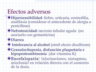 Efectos adversos
Hipersensibilidad: fiebre, urticaria, eosinofilia,
anafilaxia (considerar el antecedente de alergia a
penicilinas)
Nefrotoxicidad: necrosis tubular aguda (no
asociarlo con gentamicina)
Diarrea
Intolerancia al alcohol (símil efecto disulfiram)
Granulocitopenia, disfunción plaquetaria e
hipoprotrombinemia (dar vitamina K)
Encefalopatía: (alucinaciones, nistagmus,
mioclonia) en relación directa con el aumento
de la dosis.
 