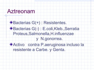 Aztreonam
Bacterias G(+) : Resistentes.
Bacterias G(-) : E.coli,Kleb.,Serratia
Proteus,Salmonella,H.influenzae
y N.gonorrea.
Activo contra P.aeruginosa incluso la
resistente a Carbe. y Genta.
 