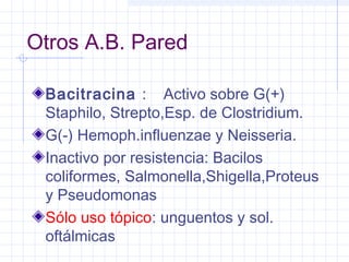 Otros A.B. Pared
Bacitracina : Activo sobre G(+)
Staphilo, Strepto,Esp. de Clostridium.
G(-) Hemoph.influenzae y Neisseria.
Inactivo por resistencia: Bacilos
coliformes, Salmonella,Shigella,Proteus
y Pseudomonas
Sólo uso tópico: unguentos y sol.
oftálmicas
 