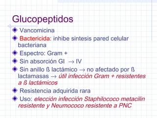 Glucopeptidos
Vancomicina
Bactericida: inhibe sintesis pared celular
bacteriana
Espectro: Gram +
Sin absorción GI → IV
Sin anillo ß lactámico → no afectado por ß
lactamasas → útil infección Gram + resistentes
a ß lactámicos
Resistencia adquirida rara
Uso: elección infección Staphilococo metacilin
resistente y Neumococo resistente a PNC
 
