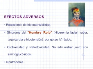 EFECTOS ADVERSOS
• Reacciones de hipersensibilidad.
• Síndrome del ”Hombre Rojo” (Hiperemia facial, rubor,
taquicardia e hipotensión) por goteo IV rápido.
• Ototoxicidad y Nefrotoxicidad. No administrar junto con
aminoglucósidos.
• Neutropenia.
 