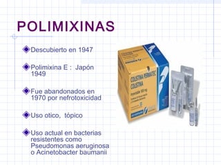 POLIMIXINAS
Descubierto en 1947
Polimixina E : Japón
1949
Fue abandonados en
1970 por nefrotoxicidad
Uso otico, tópico
Uso actual en bacterias
resistentes como
Pseudomonas aeruginosa
o Acinetobacter baumanii
 