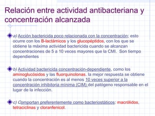 Relación entre actividad antibacteriana y
concentración alcanzada
a) Acción bactericida poco relacionada con la concentración; esto
ocurre con los B-lactámicos y los glucopéptidos, con los que se
obtiene la máxima actividad bactericida cuando se alcanzan
concentraciones de 5 a 10 veces mayores que la CMI. Son tiempo
dependientes
b) Actividad bactericida concentración-dependiente, como los
aminoglucósidos y las fluorquinolonas. la mejor respuesta se obtiene
cuando la concentración es al menos 10 veces superior a la
concentración inhibitoria mínima (CIM) del patógeno responsable en el
lugar de la infección.
c) Comportan preferentemente como bacteriostáticos: macrólidos,
tetraciclinas y cloranfenicol.
 