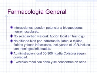 Farmacología General
Interacciones: pueden potenciar a bloqueadores
neuromusculares.
No se absorben vía oral. Acción local en tracto g.i.
No difunde bien por, barreras tisulares, a tejidos,
fluídos y focos infecciosos, incluyendo el LCR,incluso
con meninges inflamadas.
Administración: oral 50-300mg/día Colistina según
gravedad.
Excreción renal con daño y se concentran en orina.
 