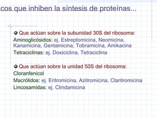 Que actúan sobre la subunidad 30S del ribosoma:
Aminoglicósidos: ej. Estreptomicina, Neomicina,
Kanamicina, Gentamicina, Tobramicina, Amikacina
Tetraciclinas: ej. Doxiciclina, Tetraciclina
Que actúan sobre la unidad 50S del ribosoma:
Cloranfenicol
Macrólidos: ej. Eritromicina, Azitromicina, Claritromicina
Lincosamidas: ej. Clindamicina
icos que inhiben la síntesis de proteínas...
 