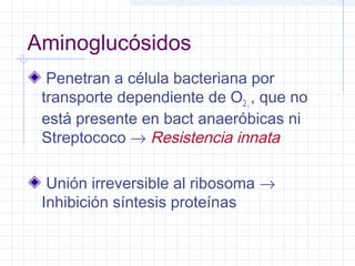 Aminoglucósidos
Penetran a célula bacteriana por
transporte dependiente de O2 , , que no
está presente en bact anaeróbicas ni
Streptococo → Resistencia innata
Unión irreversible al ribosoma →
Inhibición síntesis proteínas
 