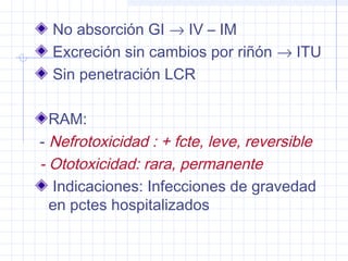No absorción GI → IV – IM
Excreción sin cambios por riñón → ITU
Sin penetración LCR
RAM:
- Nefrotoxicidad : + fcte, leve, reversible
- Ototoxicidad: rara, permanente
Indicaciones: Infecciones de gravedad
en pctes hospitalizados
 