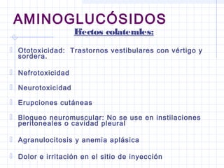 AMINOGLUCÓSIDOS
Efectos colaterales:
 Ototoxicidad: Trastornos vestibulares con vértigo y
sordera.
 Nefrotoxicidad
 Neurotoxicidad
 Erupciones cutáneas
 Bloqueo neuromuscular: No se use en instilaciones
peritoneales o cavidad pleural
 Agranulocitosis y anemia aplásica
 Dolor e irritación en el sitio de inyección
 