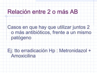 Relación entre 2 o más AB
Casos en que hay que utilizar juntos 2
o más antibióticos, frente a un mismo
patógeno
Ej: tto erradicación Hp : Metronidazol +
Amoxicilina
 