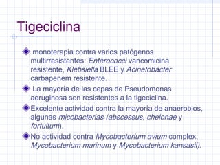 Tigeciclina
monoterapia contra varios patógenos
multirresistentes: Enterococci vancomicina
resistente, Klebsiella BLEE y Acinetobacter
carbapenem resistente.
La mayoría de las cepas de Pseudomonas
aeruginosa son resistentes a la tigeciclina.
Excelente actividad contra la mayoría de anaerobios,
algunas micobacterias (abscessus, chelonae y
fortuitum).
No actividad contra Mycobacterium avium complex,
Mycobacterium marinum y Mycobacterium kansasii).
 