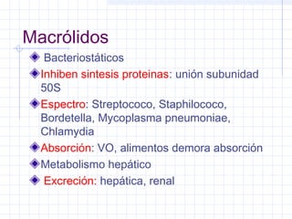 Macrólidos
Bacteriostáticos
Inhiben sintesis proteinas: unión subunidad
50S
Espectro: Streptococo, Staphilococo,
Bordetella, Mycoplasma pneumoniae,
Chlamydia
Absorción: VO, alimentos demora absorción
Metabolismo hepático
Excreción: hepática, renal
 