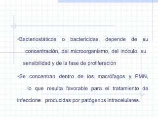 •Bacteriostáticos o bactericidas, depende de su
concentración, del microorganismo, del inóculo, su
sensibilidad y de la fase de proliferación
•Se concentran dentro de los macrófagos y PMN,
lo que resulta favorable para el tratamiento de
infeccione producidas por patógenos intracelulares.
 