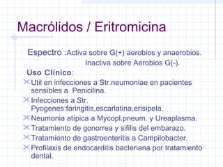 Macrólidos / Eritromicina
Espectro :Activa sobre G(+) aerobios y anaerobios.
Inactiva sobre Aerobios G(-).
Uso Clínico:
Util en infecciones a Str.neumoniae en pacientes
sensibles a Penicilina.
Infecciones a Str.
Pyogenes:faringitis,escarlatina,erisipela.
Neumonia atípica a Mycopl.pneum. y Ureaplasma.
Tratamiento de gonorrea y sifilis del embarazo.
Tratamiento de gastroenteritis a Campilobacter.
Profilaxis de endocarditis bacteriana por tratamiento
dental.
 
