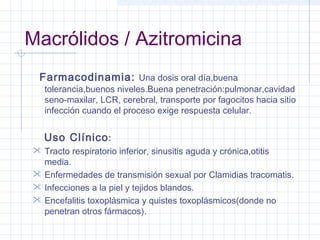 Macrólidos / Azitromicina
Farmacodinamia: Una dosis oral día,buena
tolerancia,buenos niveles.Buena penetración:pulmonar,cavidad
seno-maxilar, LCR, cerebral, transporte por fagocitos hacia sitio
infección cuando el proceso exige respuesta celular.
Uso Clínico:
 Tracto respiratorio inferior, sinusitis aguda y crónica,otitis
media.
 Enfermedades de transmisión sexual por Clamidias tracomatis.
 Infecciones a la piel y tejidos blandos.
 Encefalitis toxoplásmica y quistes toxoplásmicos(donde no
penetran otros fármacos).
 