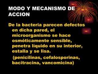 MODO Y MECANISMO DE
ACCION

De la bacteria parecen defectos
 en dicha pared, el
 microorganismo se hace
 osmóticamente sensible,
 penetra líquido en su interior,
 estalla y se lisa.
 (penicilinas, cefalosporinas,
 bacitracina, vancomicina)
 