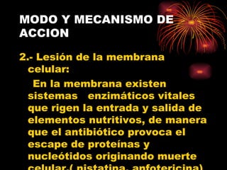 MODO Y MECANISMO DE
ACCION

2.- Lesión de la membrana
  celular:
   En la membrana existen
  sistemas enzimáticos vitales
  que rigen la entrada y salida de
  elementos nutritivos, de manera
  que el antibiótico provoca el
  escape de proteínas y
  nucleótidos originando muerte
 