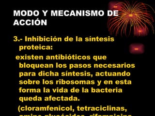MODO Y MECANISMO DE
ACCIÓN

3.- Inhibición de la síntesis
  proteica:
existen antibióticos que
  bloquean los pasos necesarios
  para dicha síntesis, actuando
  sobre los ribosomas y en esta
  forma la vida de la bacteria
  queda afectada.
 (cloramfenicol, tetraciclinas,
 
