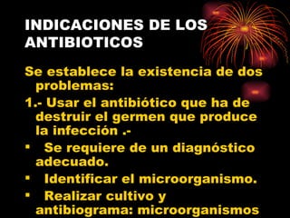 INDICACIONES DE LOS
ANTIBIOTICOS
Se establece la existencia de dos
  problemas:
1.- Usar el antibiótico que ha de
  destruir el germen que produce
  la infección .-
 Se requiere de un diagnóstico
  adecuado.
 Identificar el microorganismo.
 Realizar cultivo y
  antibiograma: microorganismos
 