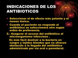 INDICACIONES DE LOS
ANTIBIOTICOS
• Seleccionar el de efecto más potente y el
  menos tóxico.
• Cuando el paciente no responde al
  antibiótico se seleccionará otro según
  orden de preferencia.
2.- Asegurar el acceso del antibiótico al
  microorganismo infeccioso .
  Es más fácil destruir a la bacteria en
  sangre y tejidos blandos que no ofrecen
  obstáculo a la llegada del antibiótico
  administrado por vía oral o parenteral.
 