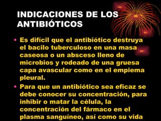 INDICACIONES DE LOS
ANTIBIÓTICOS
• Es difícil que el antibiótico destruya
  el bacilo tuberculoso en una masa
  caseosa o un absceso lleno de
  microbios y rodeado de una gruesa
  capa avascular como en el empiema
  pleural.
• Para que un antibiótico sea eficaz se
  debe conocer su concentración, para
  inhibir o matar la célula, la
  concentración del fármaco en el
  plasma sanguíneo, así como su vida
 